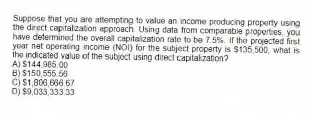 Suppose that you are attempting to value an income producing property using the direct capitalization approach. Using data from comparable properties, you have determined the overall capitalization rate to be 7.5%. If the projected first year net operating income (NOI) for the subject property is $135,500, what is the indicated value of the subject using direct capitalization?
A) $144,985.00
B) $150,555.56
C) $1,806,666.67
D) $9,033,333.33