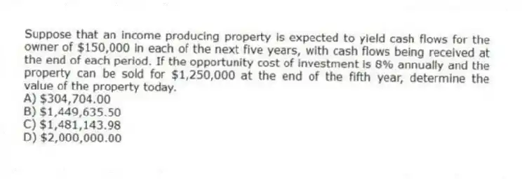Suppose that an income producing property is expected to yield cash flows for the owner of $150,000 in each of the next five years, with cash flows being received at the end of each period. If the opportunity cost of investment is 8% annually and the property can be sold for $1,250,000 at the end of the fifth year, determine the value of the property today.
A) $304,704.00
B) $1,449,635.50
C) $1,481,143.98
D) $2,000,000.00