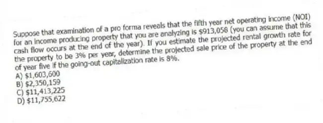 Suppose that examination of a pro forma reveals that the fifth year net operating income (NOI) for an income producing property that you are analyzing is $913,058 (you can assume that this cash flow occurs at the end of the year). If you estimate the projected rental growth rate for the property to be 3% per year, determine the projected sale price of the property at the end of year five if the going-out capitalization rate is 8%.
A) $1,603,600
B) $2,350,159
C) $11,413,225
D) $11,755,622