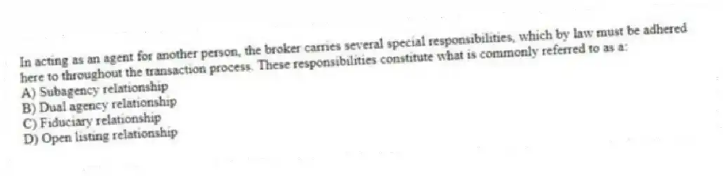 In acting as an agent for another person, the broker carries several special responsibilities, which by law must be adhered here to throughout the transaction process. These responsibilities constitute what is commonly referred to as a:
A) Subagency relationship
B) Dual agency relationship
C) Fiduciary relationship
D) Open listing relationship