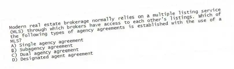 Modern real estate brokerage normally relies on a multiple listing service (MLS) through which brokers have access to each other's listings. Which of the following types of agency agreements is established with the use of a MLS?
A) Single agency agreement
B) Subagency agreement
C) Dual agency agreement
D) Designated agent agreement