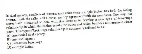 In dual agency, conflicts of interest may arise since a single broker has both the listing contract with the seller and a buyer agency agreement with the purchaser. One way that states have attempted to deal with this issue is to develop a new type of brokerage relationship in which the broker assists the buyer and seller, but does not represent either party. This type of brokerage relationship is commonly referred to as:
A) unintended dual agency
B) universal agency
C) transaction brokerage
D) multiple listing