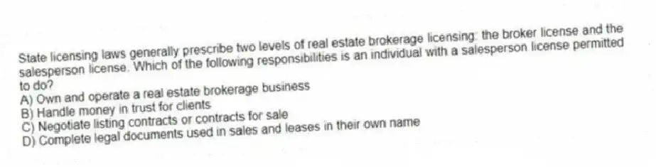 State licensing laws generally prescribe two levels of real estate brokerage licensing: the broker license and the salesperson license. Which of the following responsibilities is an individual with a salesperson license permitted to do?
A) Own and operate a real estate brokerage business
B) Handle money in trust for clients
C) Negotiate listing contracts or contracts for sale
D) Complete legal documents used in sales and leases in their own name