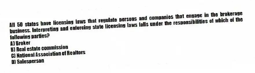 All 50 states have licensing laws that regulate persons and companies that engage in the brokerage business. Interpreting and enforcing state licensing laws falls under the responsibilities of which of the following parties?
A) Broker
B) Real estate commission
C) National Association of Realtors
D) Salesperson