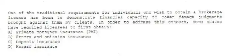One of the traditional requirements for individuals who wish to obtain a brokerage license has been to demonstrate financial capacity to cover damage judgments brought against them by clients. In order to address this concern, some states have required licensees to first obtain:
A) Private mortgage insurance (PMI)
B) Errors and omission insurance
C) Deposit insurance
D) Hazard insurance