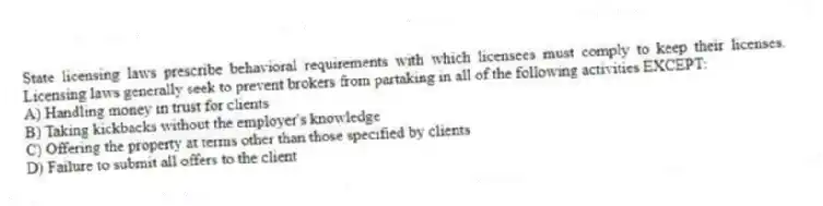 State licensing laws prescribe behavioral requirements with which licensees must comply to keep their licenses. Licensing laws generally seek to prevent brokers from partaking in all of the following activities EXCEPT:
A) Handling money in trust for clients
B) Taking kickbacks without the employer's knowledge
C) Offering the property at terms other than those specified by clients
D) Failure to submit all offers to the client
