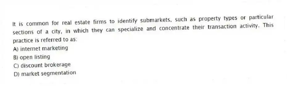 It is common for real estate firms to identify submarkets, such as property types or particular sections of a city, in which they can specialize and concentrate their transaction activity. This practice is referred to as:
A) internet marketing
B) open listing
C) discount brokerage
D) market segmentation