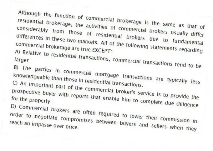 Although the function of commercial brokerage is the same as that of residential brokerage, the activities of commercial brokers usually differ considerably from those of residential brokers due to fundamental differences in these two markets. All of the following statements regarding commercial brokerage are true EXCEPT:
A) Relative to residential transactions, commercial transactions tend to be larger
B) The parties in commercial mortgage transactions are typically less knowledgeable than those in residential transactions.
C) An important part of the commercial broker's service is to provide the prospective buyer with reports that enable him to complete due diligence for the property
D) Commercial brokers are often required to lower their commission in order to negotiate compromises between buyers and sellers when they reach an impasse over price.