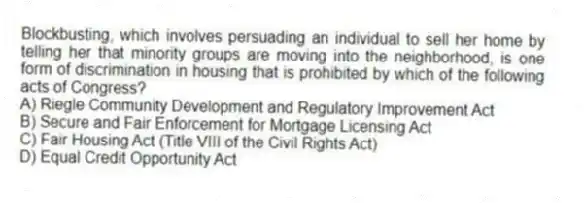Blockbusting, which involves persuading an individual to sell her home by telling her that minority groups are moving into the neighborhood, is one form of discrimination in housing that is prohibited by which of the following acts of Congress?
A) Riegle Community Development and Regulatory Improvement Act
B) Secure and Fair Enforcement for Mortgage Licensing Act
C) Fair Housing Act (Title VIII of the Civil Rights Act)
D) Equal Credit Opportunity Act