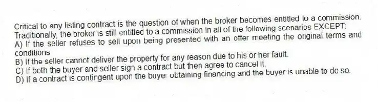 Critical to any listing contract is the question of when the broker becomes entitled to a commission. Traditionally, the broker is still entitled to a commission in all of the following scenarios EXCEPT:
A) If the seller refuses to sell upon being presented with an offer meeting the original terms and conditions
B) If the seller cannot deliver the property for any reason due to his or her fault.
C) If both the buyer and seller sign a contract but then agree to cancel it.
D) If a contract is contingent upon the buyer obtaining financing and the buyer is unable to do so.