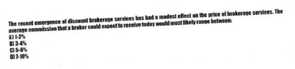The recent emergence of discount brokerage services has had a modest effect on the price of brokerage services. The average commission that a broker could expect to receive today would most likely range between:
A) 1-2%
B) 3-4%
C) 5-6%
D) 7-10%