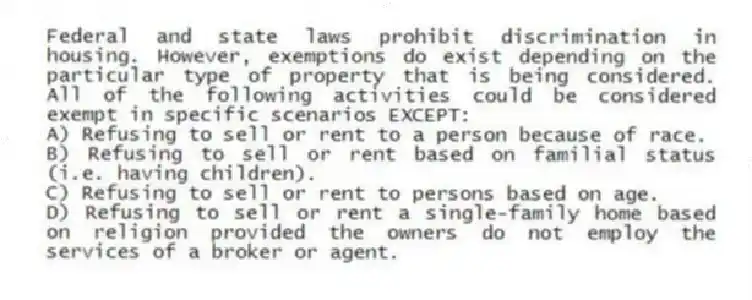 Federal and state laws prohibit discrimination in housing. However, exemptions do exist depending on the particular type of property that is being considered. All of the following activities could be considered exempt in specific scenarios EXCEPT:
A) Refusing to sell or rent to a person because of race.
B) Refusing to sell or rent based on familial status (i.e. having children).
C) Refusing to sell or rent to persons based on age.
D) Refusing to sell or rent a single-family home based on religion provided the owners do not employ the services of a broker or agent.