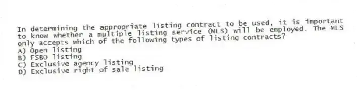 In determining the appropriate listing contract to be used, it is important to know whether a multiple listing service (MLS) will be employed. The MLS only accepts which of the following types of listing contracts?
A) Open listing
B) FSBO listing
C) Exclusive agency listing
D) Exclusive right of sale listing
