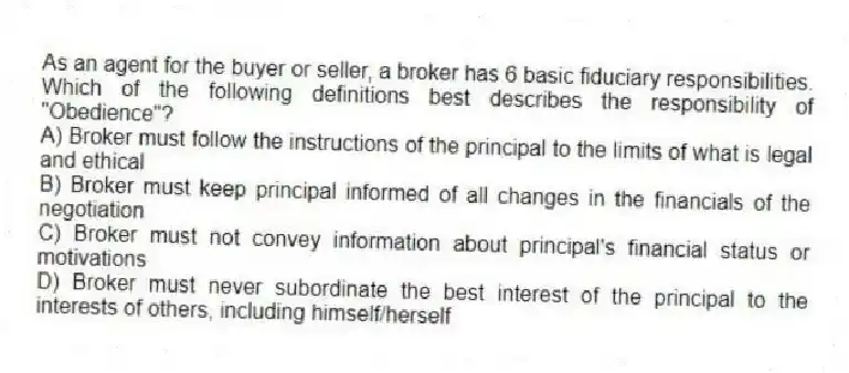 As an agent for the buyer or seller, a broker has 6 basic fiduciary responsibilities. Which of the following definitions best describes the responsibility of "Obedience"?
A) Broker must follow the instructions of the principal to the limits of what is legal and ethical
B) Broker must keep principal informed of all changes in the financials of the negotiation
C) Broker must not convey information about principal's financial status or motivations
D) Broker must never subordinate the best interest of the principal to the interests of others, including himself/herself