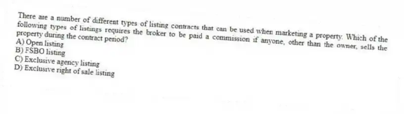 There are a number of different types of listing contracts that can be used when marketing a property. Which of the following types of listings requires the broker to be paid a commission if anyone, other than the owner, sells the property during the contract period?
A) Open listing
B) FSBO listing
C) Exclusive agency listing
D) Exclusive right of sale listing
