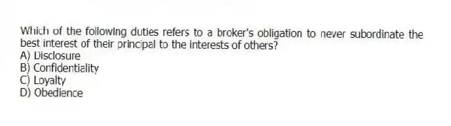 Which of the following duties refers to a broker's obligation to never subordinate the best interest of their principal to the interests of others?
A) Disclosure
B) Confidentiality
C) Loyalty
D) Obedience