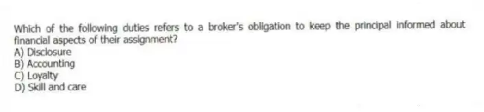 Which of the following duties refers to a broker's obligation to keep the principal informed about financial aspects of their assignment?
A) Disclosure
B) Accounting
C) Loyalty
D) Skill and care