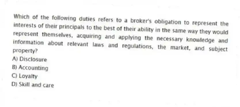 Which of the following duties refers to a broker's obligation to represent the interests of their principals to the best of their ability in the same way they would represent themselves, acquiring and applying the necessary knowledge and information about relevant laws and regulations, the market, and subject property?
A) Disclosure
B) Accounting
C) Loyalty
D) Skill and care