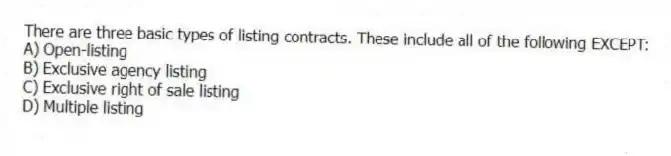 There are three basic types of listing contracts. These include all of the following EXCEPT:
A) Open-listing
B) Exclusive agency listing
C) Exclusive right of sale listing
D) Multiple listing