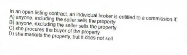 In an open-listing contract, an individual broker is entitled to a commission if:
A) anyone, including the seller sells the property
B) anyone, excluding the seller sells the property
C) she procures the buyer of the property
D) she markets the property, but it does not sell