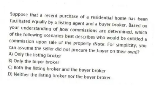 Suppose that a recent purchase of a residential home has been facilitated equally by a listing agent and a buyer broker. Based on your understanding of how commissions are determined, which of the following scenarios best describes who would be entitled a commission upon sale of the property (Note: For simplicity, you can assume the seller did not procure the buyer on their own)?
A) Only the listing broker
B) Only the buyer broker
C) Both the listing broker and the buyer broker
D) Neither the listing broker nor the buyer broker