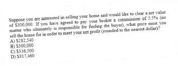 Suppose you are interested in selling your home and would like to clear a net value of $300,000. If you have agreed to pay your broker a commission of 5.5% (no matter who ultimately is responsible for finding the buyer), what price must you sell the home for in order to meet your net profit (rounded to the nearest dollar)?
A) $282,540
B) $300,000
C) $316,500
D) $317,460