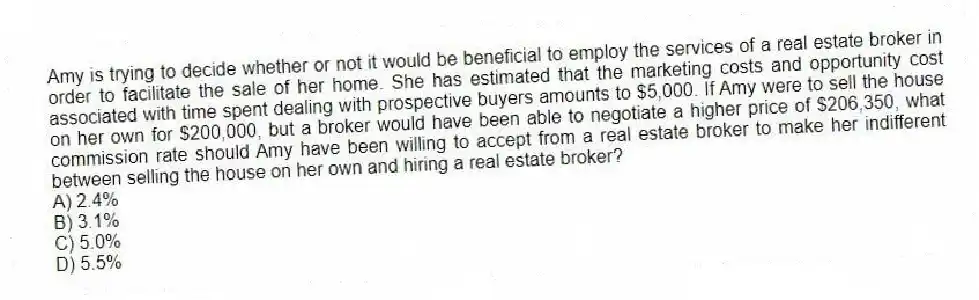 Amy is trying to decide whether or not it would be beneficial to employ the services of a real estate broker in order to facilitate the sale of her home. She has estimated that the marketing costs and opportunity cost associated with time spent dealing with prospective buyers amounts to $5,000. If Amy were to sell the house on her own for $200,000, but a broker would have been able to negotiate a higher price of $206,350, what commission rate should Amy have been willing to accept from a real estate broker to make her indifferent between selling the house on her own and hiring a real estate broker?
A) 2.4%
B) 3.1%
C) 5.0%
D) 5.5%