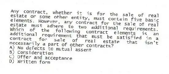 Any contract, whether it is for the sale of real estate or some other entity, must contain five basic elements. However, any contract for the sale of real estate must adhere to two additional requirements. Which of the following contract elements is an additional requirement that must be satisfied in a contract for sale of real estate that isn't necessarily a part of other contracts?
A) No defects to mutual assent
B) Consideration
C) Offer and acceptance
D) Written form