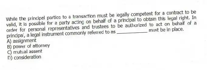 While the principal parties to a transaction must be legally competent for a contract to be valid, it is possible for a party acting on behalf of a principal to obtain this legal right. In order for personal representatives and trustees to be authorized to act on behalf of a principal, a legal instrument commonly referred to as ____________ must be in place.
A) assignment
B) power of attorney
C) mutual assent
D) consideration