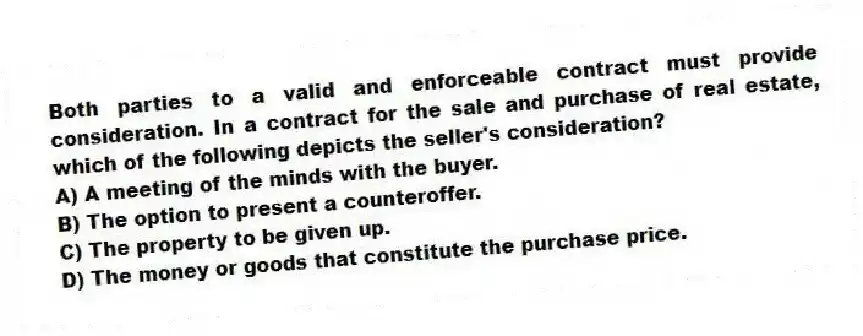 Both parties to a valid and enforceable contract must provide consideration. In a contract for the sale and purchase of real estate, which of the following depicts the seller's consideration?
A) A meeting of the minds with the buyer.
B) The option to present a counteroffer.
C) The property to be given up.
D) The money or goods that constitute the purchase price.