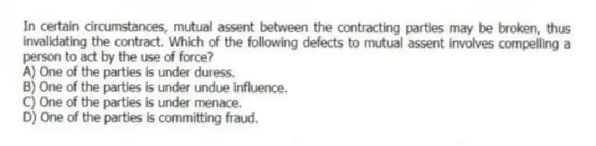 In certain circumstances, mutual assent between the contracting parties may be broken, thus invalidating the contract. Which of the following defects to mutual assent involves compelling a person to act by the use of force?
A) One of the parties is under duress.
B) One of the parties is under undue influence.
C) One of the parties is under menace.
D) One of the parties is committing fraud.