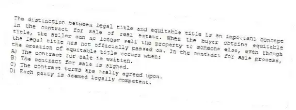 The distinction between legal title and equitable title is an important concept in the contract for sale of real estate. When the buyer obtains equitable title, the seller can no longer sell the property to someone else, even though the legal title has not officially passed on. In the contract for sale process, the creation of equitable title occurs when:
A) The contract for sale is written.
B) The contract for sale is signed.
C) The contract terms are orally agreed upon.
D) Each party is deemed legally competent.