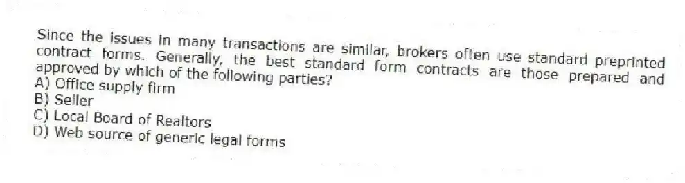 Since the issues in many transactions are similar, brokers often use standard preprinted contract forms. Generally, the best standard form contracts are those prepared and approved by which of the following parties?
A) Office supply firm
B) Seller
C) Local Board of Realtors
D) Web source of generic legal forms