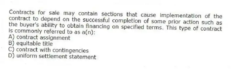 Contracts for sale may contain sections that cause implementation of the contract to depend on the successful completion of some prior action such as the buyer's ability to obtain financing on specified terms. This type of contract is commonly referred to as a(n):
A) contract assignment
B) equitable title
C) contract with contingencies
D) uniform settlement statement