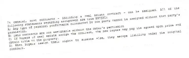 In general, most contracts - including a real estate contract - can be assigned. All of the following statements regarding assignment are true EXCEPT:
A) Any type of personal performance contracted by one party cannot be assigned without that party's permission.
B) Land contracts are not assignable without the owner's permission
C) If buyers of real estate assign the contract, the new buyers may pay the agreed upon price and obtain title to the property.
D) When buyers assign their rights to someone else, they escape liability under the original contract.