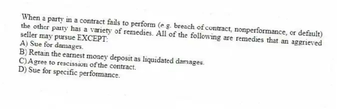 When a party in a contract fails to perform (e.g. breach of contract, nonperformance, or default) the other party has a variety of remedies. All of the following are remedies that an aggrieved seller may pursue EXCEPT:
A) Sue for damages.
B) Retain the earnest money deposit as liquidated damages.
C) Agree to rescission of the contract.
D) Sue for specific performance.