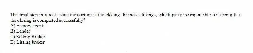 The final step in a real estate transaction is the closing. In most closings, which party is responsible for seeing that the closing is completed successfully?
A) Escrow agent
B) Lender
C) Selling Broker
D) Listing broker