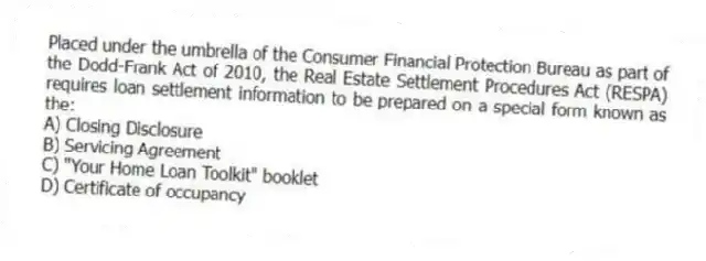 Placed under the umbrella of the Consumer Financial Protection Bureau as part of the Dodd-Frank Act of 2010, the Real Estate Settlement Procedures Act (RESPA) requires loan settlement information to be prepared on a special form known as the:
A) Closing Disclosure
B) Servicing Agreement
C) "Your Home Loan Toolkit" booklet
D) Certificate of occupancy
