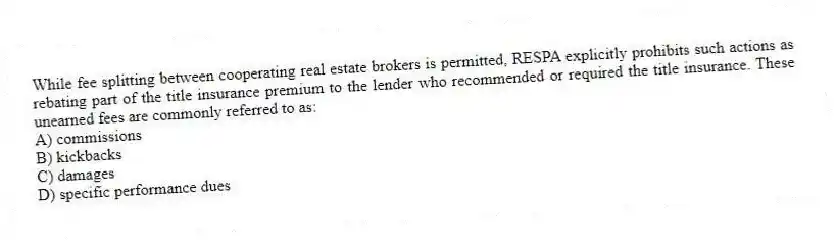 While fee splitting between cooperating real estate brokers is permitted, RESPA explicitly prohibits such actions as rebating part of the title insurance premium to the lender who recommended or required the title insurance. These unearned fees are commonly referred to as:
A) commissions
B) kickbacks
C) damages
D) specific performance dues