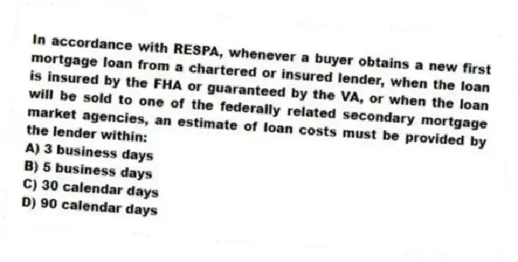 In accordance with RESPA, whenever a buyer obtains a new first mortgage loan from a chartered or insured lender, when the loan is insured by the FHA or guaranteed by the VA, or when the loan will be sold to one of the federally related secondary mortgage market agencies, an estimate of loan costs must be provided by the lender within:
A) 3 business days
B) 5 business days
C) 30 calendar days
D) 90 calendar days
