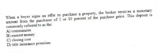 When a buyer signs an offer to purchase a property, the broker receives a monetary amount from the purchaser of 5 or 10 percent of the purchase price. This deposit is commonly referred to as the:
A) commission
B) earnest money
C) closing cost
D) title insurance premium
