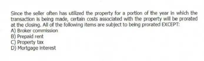 Since the seller often has utilized the property for a portion of the year in which the transaction is being made, certain costs associated with the property will be prorated at the closing. All of the following items are subject to being prorated EXCEPT:
A) Broker commission
B) Prepaid rent
C) Property tax
D) Mortgage interest