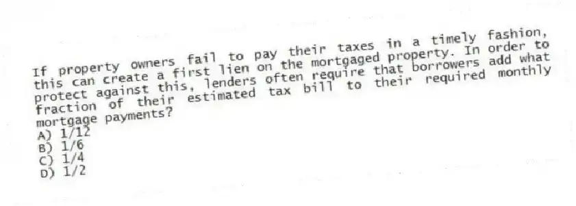 If property owners fail to pay their taxes in a timely fashion, this can create a first lien on the mortgaged property. In order to protect against this, lenders often require that borrowers add what fraction of their estimated tax bill to their required monthly mortgage payments?
A) 1/12
B) 1/6
C) 1/4
D) 1/2
