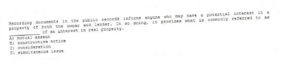 Recording documents in the public records informs anyone who may have a potential interest in a property of both the owner and lender. In so doing, it provides what is commonly referred to as ____________ of an interest in real property.
A) mutual assent
B) constructive notice
C) consideration
D) simultaneous issue