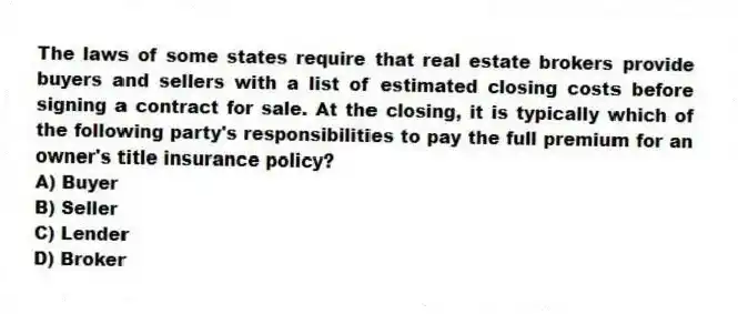 The laws of some states require that real estate brokers provide buyers and sellers with a list of estimated closing costs before signing a contract for sale. At the closing, it is typically which of the following party's responsibilities to pay the full premium for an owner's title insurance policy?
A) Buyer
B) Seller
C) Lender
D) Broker