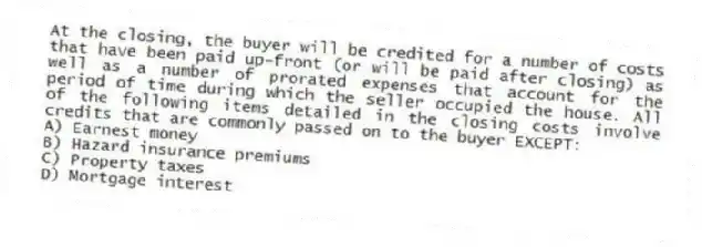 At the closing, the buyer will be credited for a number of costs that have been paid up-front (or will be paid after closing) as well as a number of prorated expenses that account for the period of time during which the seller occupied the house. All of the following items detailed in the closing costs involve credits that are commonly passed on to the buyer EXCEPT:
A) Earnest money
B) Hazard insurance premiums
C) Property taxes
D) Mortgage interest