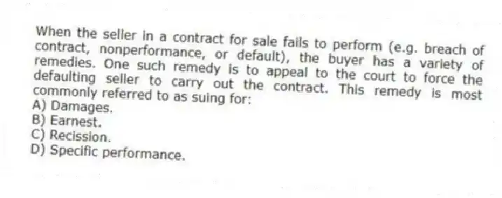 When the seller in a contract for sale fails to perform (e.g. breach of contract, nonperformance, or default), the buyer has a variety of remedies. One such remedy is to appeal to the court to force the defaulting seller to carry out the contract. This remedy is most commonly referred to as suing for:
A) Damages.
B) Earnest.
C) Recission.
D) Specific performance.