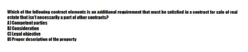 Which of the following contract elements is an additional requirement that must be satisfied in a contract for sale of real estate that isn't necessarily a part of other contracts?
A) Competent parties
B) Consideration
C) Legal objective
D) Proper description of the property