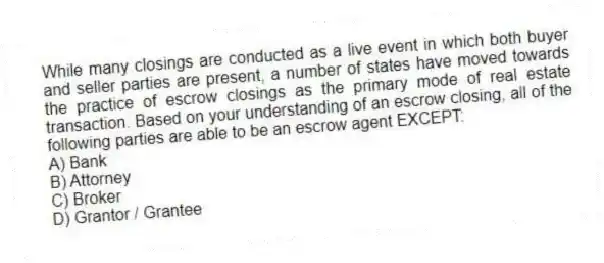 While many closings are conducted as a live event in which both buyer and seller parties are present, a number of states have moved towards the practice of escrow closings as the primary mode of real estate transaction. Based on your understanding of an escrow closing, all of the following parties are able to be an escrow agent EXCEPT:
A) Bank
B) Attorney
C) Broker
D) Grantor / Grantee
