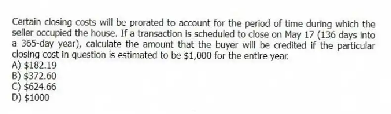 Certain closing costs will be prorated to account for the period of time during which the seller occupied the house. If a transaction is scheduled to close on May 17 (136 days into a 365-day year), calculate the amount that the buyer will be credited if the particular closing cost in question is estimated to be $1,000 for the entire year.
A) $182.19
B) $372.60
C) $624.66
D) $1000